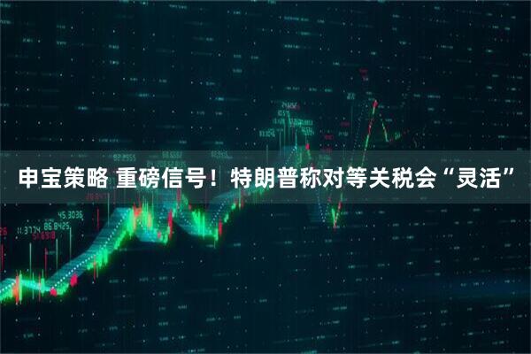 申宝策略 重磅信号！特朗普称对等关税会“灵活”