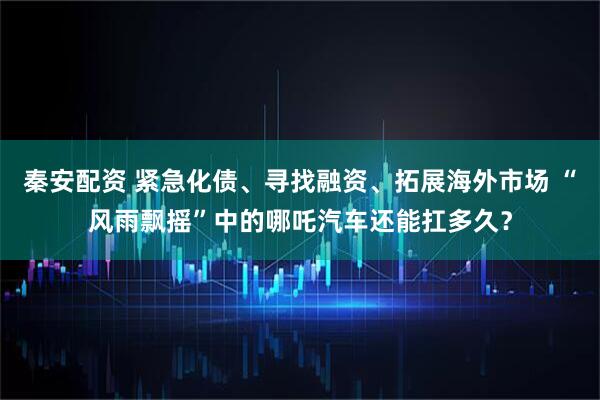 秦安配资 紧急化债、寻找融资、拓展海外市场 “风雨飘摇”中的哪吒汽车还能扛多久？