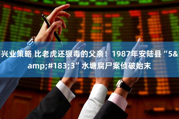 兴业策略 比老虎还狠毒的父亲！1987年安陆县“5&#183;3”水塘腐尸案侦破始末
