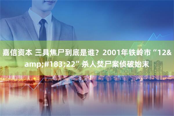 嘉信资本 三具焦尸到底是谁？2001年铁岭市“12&#183;22”杀人焚尸案侦破始末