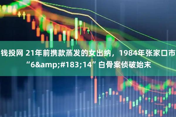 钱投网 21年前携款蒸发的女出纳，1984年张家口市“6&#183;14”白骨案侦破始末