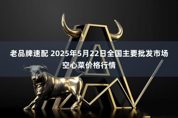 老品牌速配 2025年5月22日全国主要批发市场空心菜价格行情
