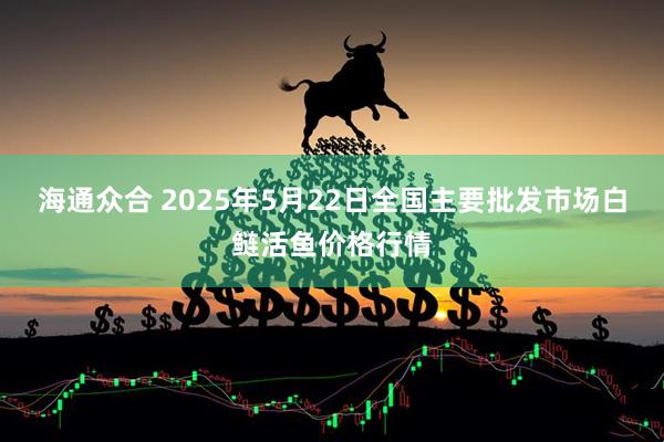 海通众合 2025年5月22日全国主要批发市场白鲢活鱼价格行情
