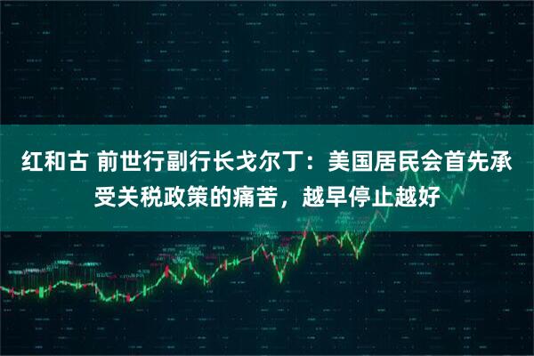 红和古 前世行副行长戈尔丁：美国居民会首先承受关税政策的痛苦，越早停止越好