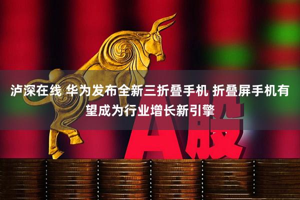 泸深在线 华为发布全新三折叠手机 折叠屏手机有望成为行业增长新引擎