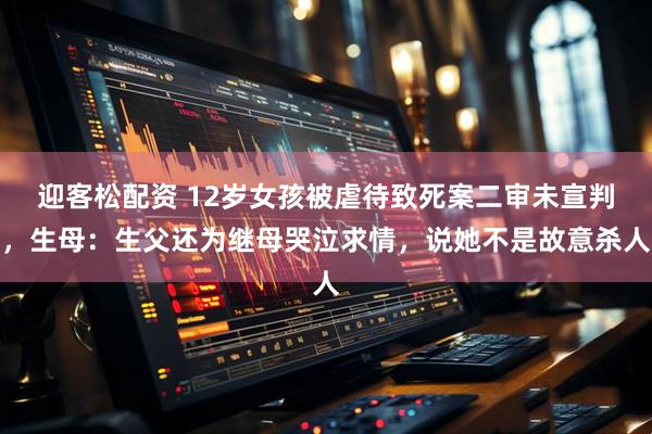 迎客松配资 12岁女孩被虐待致死案二审未宣判，生母：生父还为继母哭泣求情，说她不是故意杀人
