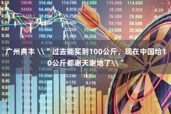 广州典丰 \＂过去能买到100公斤，现在中国给10公斤都谢天谢地了\＂
