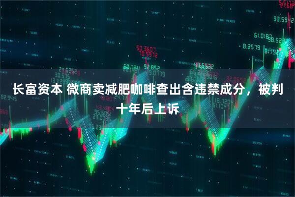 长富资本 微商卖减肥咖啡查出含违禁成分，被判十年后上诉