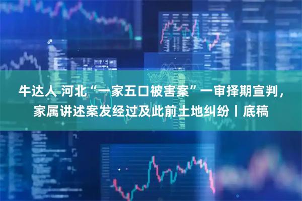 牛达人 河北“一家五口被害案”一审择期宣判，家属讲述案发经过及此前土地纠纷丨底稿