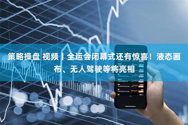 策略操盘 视频丨全运会闭幕式还有惊喜！液态画布、无人驾驶等将亮相