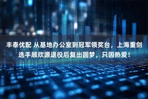 丰泰优配 从基地办公室到冠军领奖台，上海重剑选手顾欣源退役后复出圆梦，只因热爱！