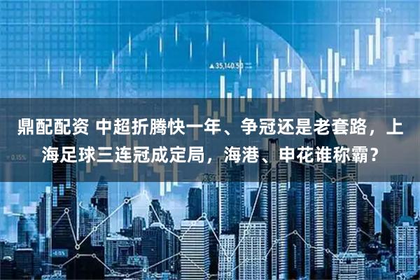 鼎配配资 中超折腾快一年、争冠还是老套路，上海足球三连冠成定局，海港、申花谁称霸？