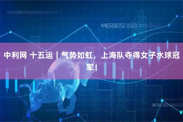 中利网 十五运｜气势如虹，上海队夺得女子水球冠军！