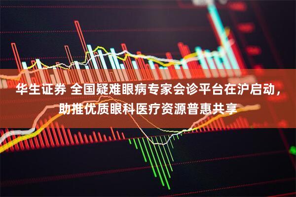 华生证券 全国疑难眼病专家会诊平台在沪启动，助推优质眼科医疗资源普惠共享