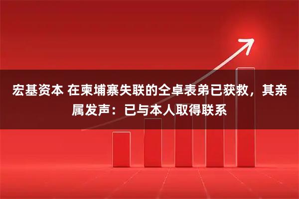 宏基资本 在柬埔寨失联的仝卓表弟已获救，其亲属发声：已与本人取得联系
