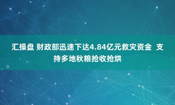 汇操盘 财政部迅速下达4.84亿元救灾资金  支持多地秋粮抢收抢烘