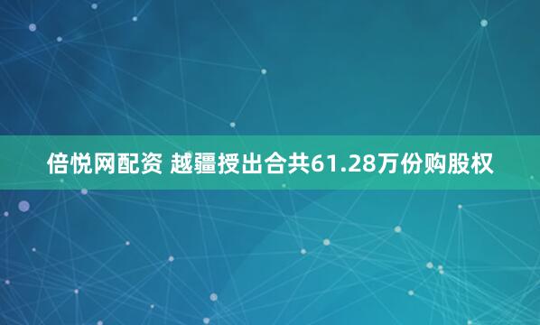 倍悦网配资 越疆授出合共61.28万份购股权