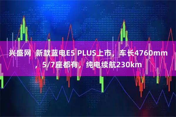 兴盛网  新款蓝电E5 PLUS上市，车长4760mm，5/7座都有，纯电续航230km