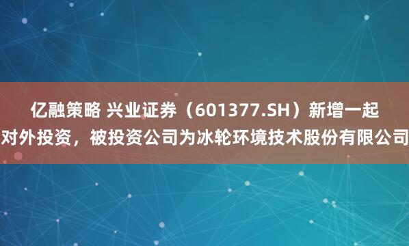 亿融策略 兴业证券（601377.SH）新增一起对外投资，被投资公司为冰轮环境技术股份有限公司