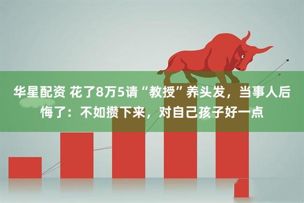 华星配资 花了8万5请“教授”养头发，当事人后悔了：不如攒下来，对自己孩子好一点