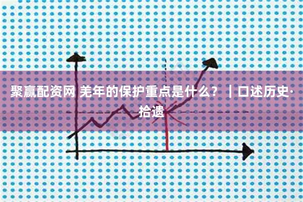 聚赢配资网 羌年的保护重点是什么？｜口述历史·拾遗