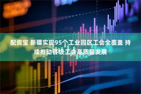 配资宝 新疆实现95个工业园区工会全覆盖 持续推动县级工会高质量发展
