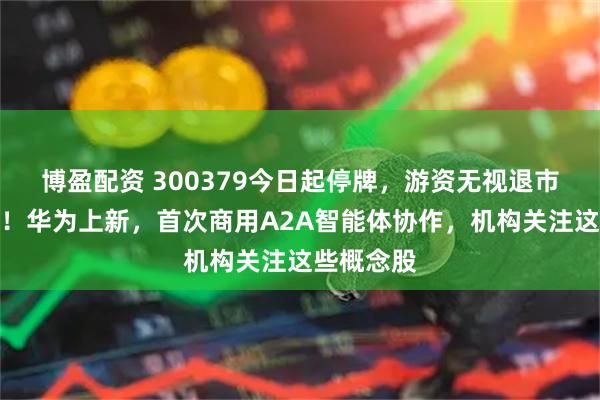 博盈配资 300379今日起停牌，游资无视退市风险炒作！华为上新，首次商用A2A智能体协作，机构关注这些概念股