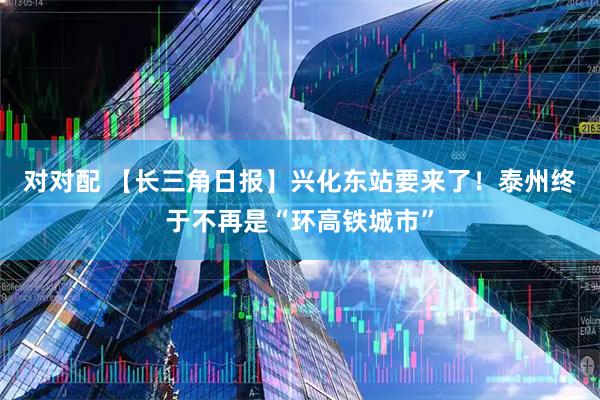 对对配 【长三角日报】兴化东站要来了！泰州终于不再是“环高铁城市”
