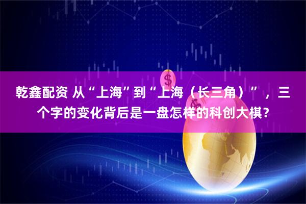乾鑫配资 从“上海”到“上海（长三角）” ，三个字的变化背后是一盘怎样的科创大棋？