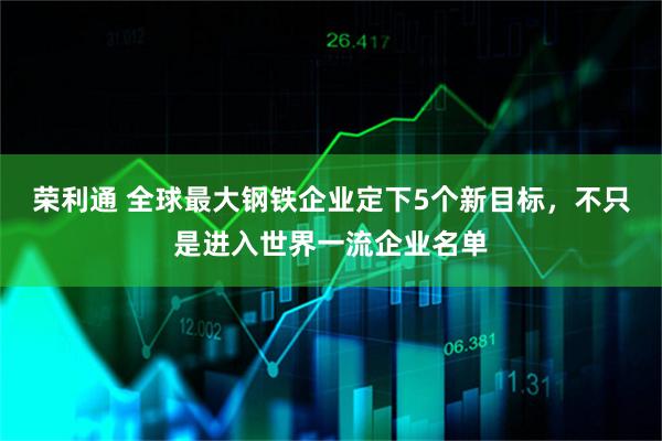 荣利通 全球最大钢铁企业定下5个新目标，不只是进入世界一流企业名单