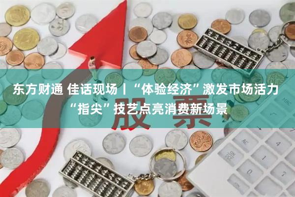 东方财通 佳话现场丨“体验经济”激发市场活力 “指尖”技艺点亮消费新场景