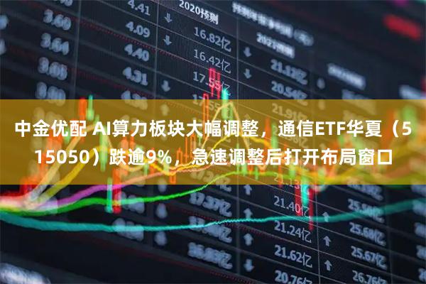 中金优配 AI算力板块大幅调整，通信ETF华夏（515050）跌逾9%，急速调整后打开布局窗口